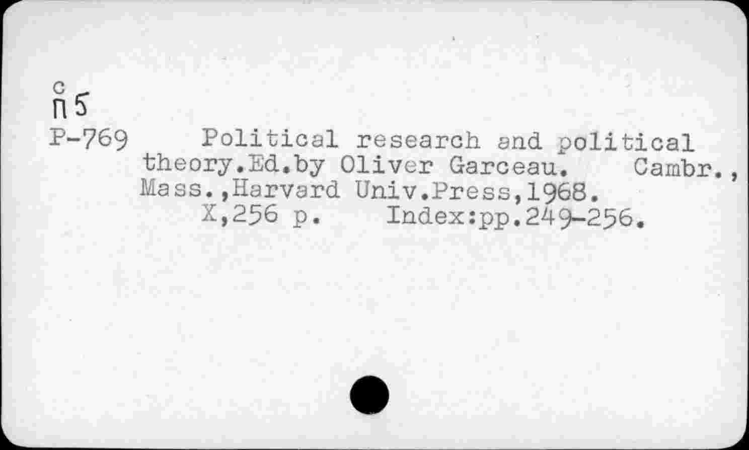 ﻿0 -
n5
P-769 Political research and political theory.Ed.by Oliver Garceau". Cambr. Mass.,Harvard Univ.Press,1968.
X,256 p.	Index:pp.24-9-256.